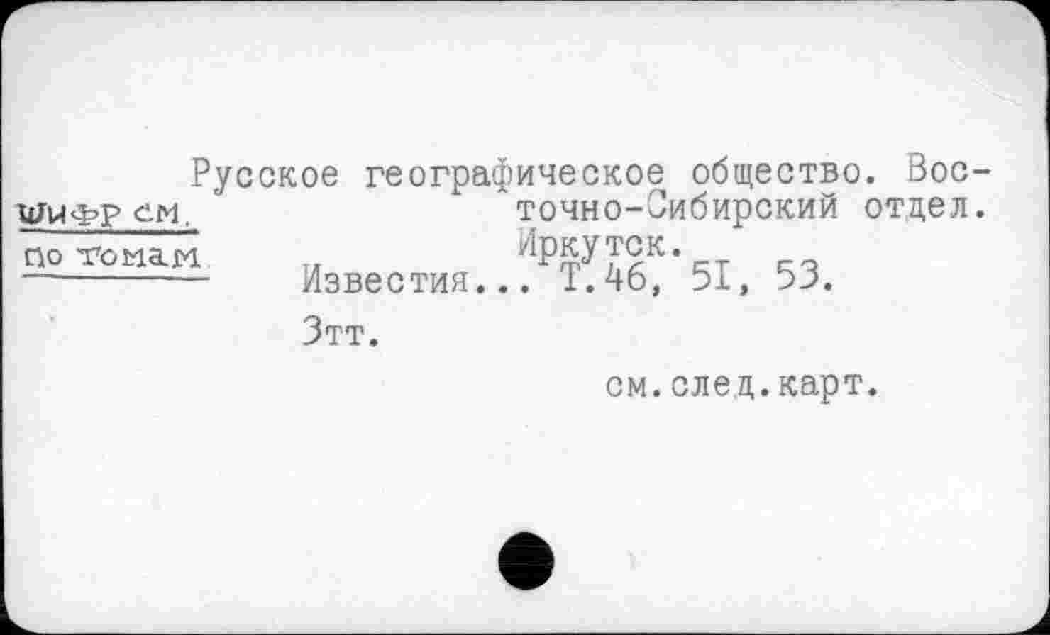 ﻿Русское географическое общество. Вос-ЦЈИФР см.	* точно-Оибирский отдел.
— тамаи	Известия.. '.1РКбР 51, 53.
Зтт.
см.след.карт.